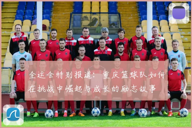 全运会特别报道：重庆篮球队如何在挑战中崛起与成长的励志故事