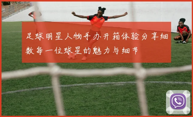 足球明星人物手办开箱体验分享细数每一位球星的魅力与细节