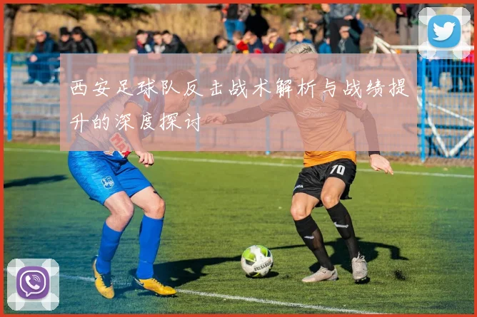 西安足球队反击战术解析与战绩提升的深度探讨