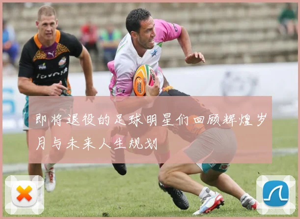 即将退役的足球明星们回顾辉煌岁月与未来人生规划