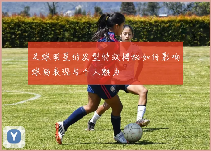 足球明星的发型特效揭秘如何影响球场表现与个人魅力