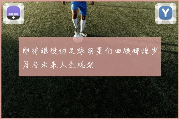 即将退役的足球明星们回顾辉煌岁月与未来人生规划